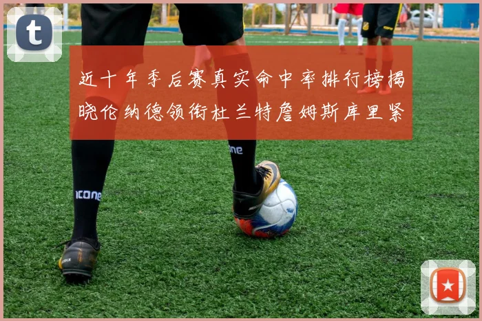 近十年季后赛真实命中率排行榜揭晓伦纳德领衔杜兰特詹姆斯库里紧随其后