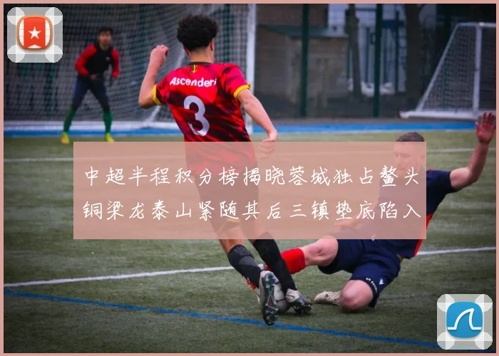 中超半程积分榜揭晓蓉城独占鳌头铜梁龙泰山紧随其后三镇垫底陷入困境