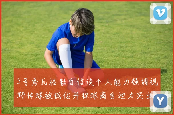 5号秀瓦格勒自信谈个人能力强调视野传球被低估并称球商自控力突出