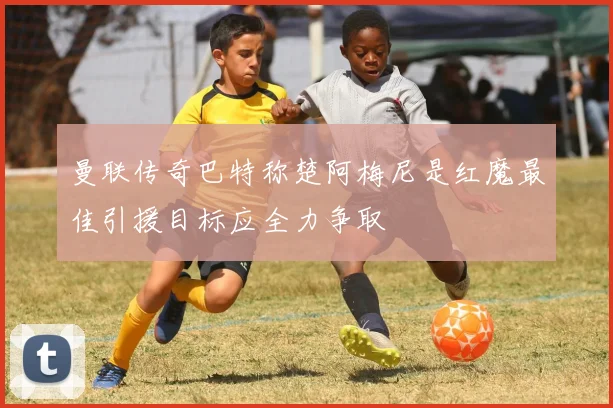 曼联传奇巴特称楚阿梅尼是红魔最佳引援目标应全力争取