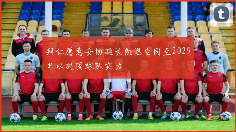 拜仁愿意妥协延长凯恩合同至2029年以巩固球队实力