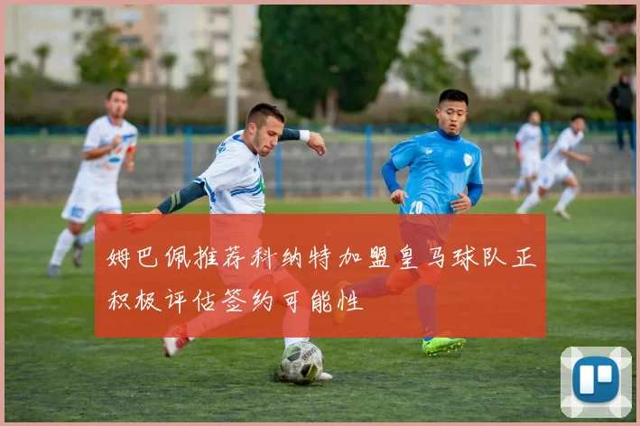 姆巴佩推荐科纳特加盟皇马球队正积极评估签约可能性