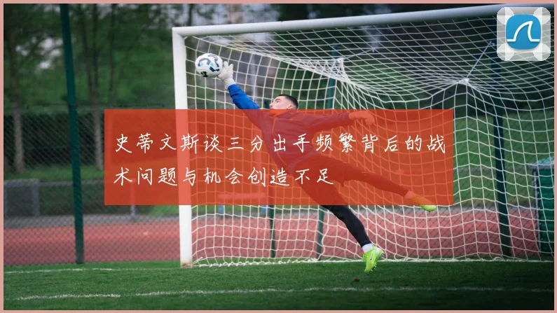 史蒂文斯谈三分出手频繁背后的战术问题与机会创造不足