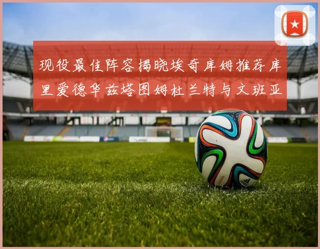 现役最佳阵容揭晓埃奇库姆推荐库里爱德华兹塔图姆杜兰特与文班亚马