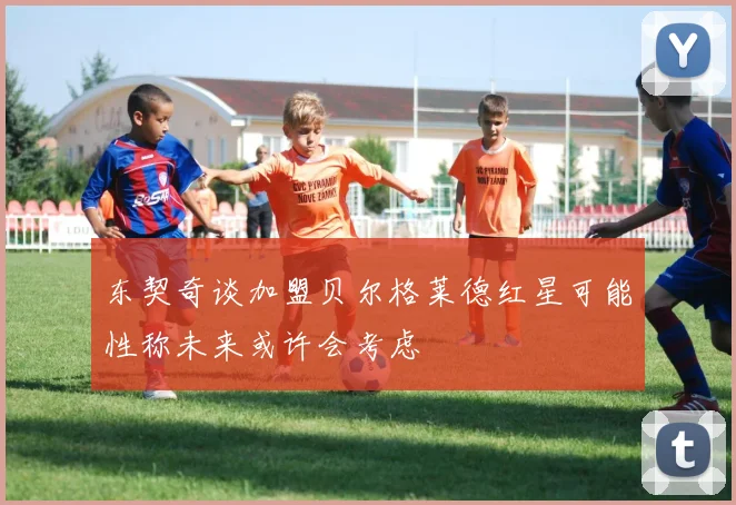 东契奇谈加盟贝尔格莱德红星可能性称未来或许会考虑