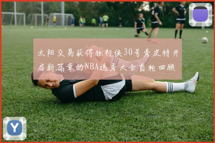 太阳交易获得独行侠30号秀皮特开启新篇章的NBA选秀大会首轮回顾