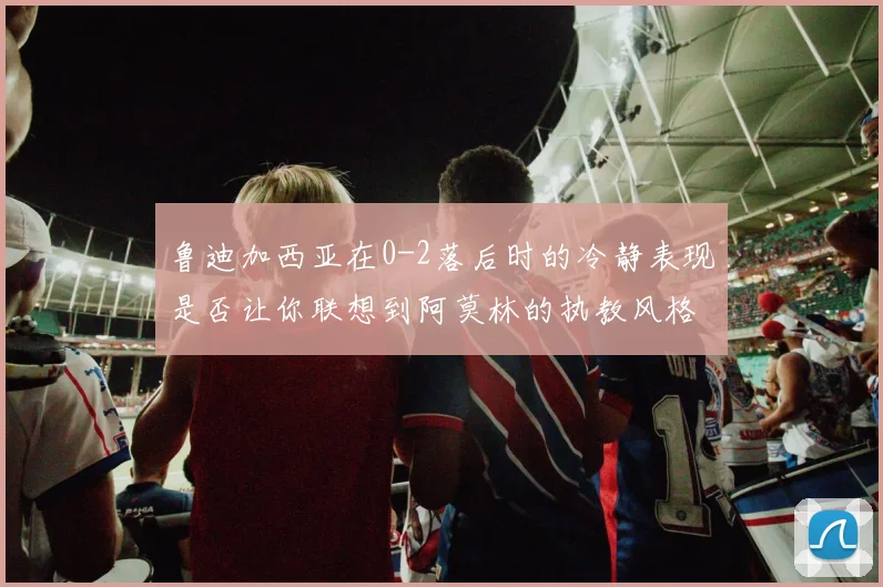 鲁迪加西亚在0-2落后时的冷静表现是否让你联想到阿莫林的执教风格