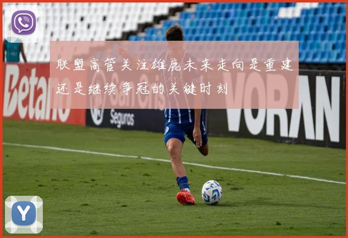 联盟高管关注雄鹿未来走向是重建还是继续争冠的关键时刻