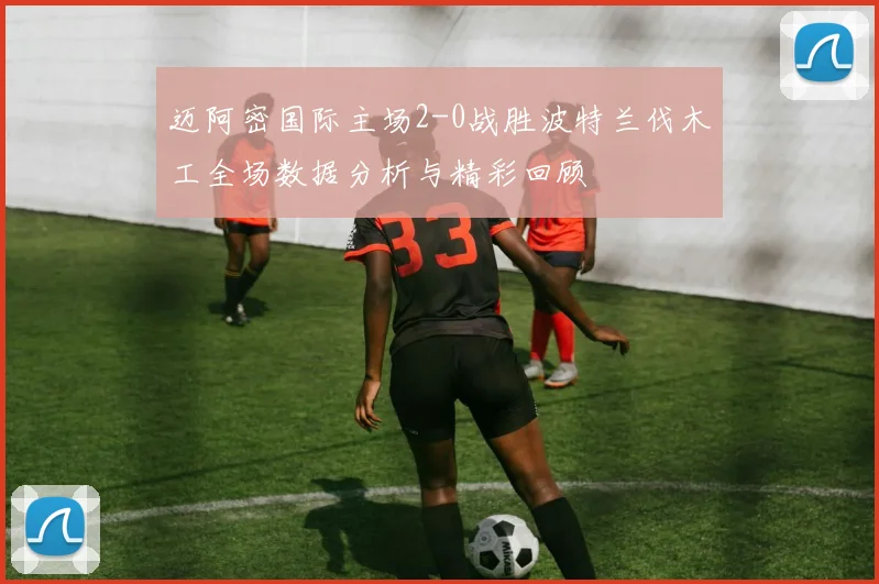 迈阿密国际主场2-0战胜波特兰伐木工全场数据分析与精彩回顾