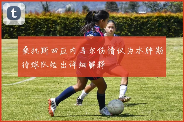 桑托斯回应内马尔伤情仅为水肿期待球队给出详细解释