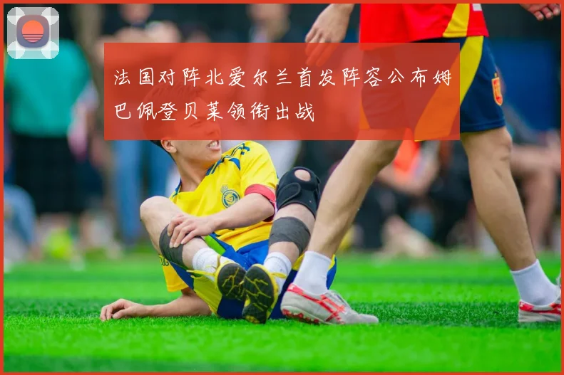 法国对阵北爱尔兰首发阵容公布姆巴佩登贝莱领衔出战