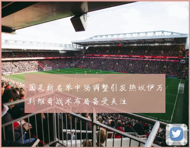 国足新名单中场调整引发热议伊万科维奇战术布局备受关注