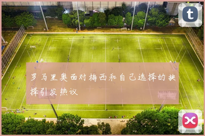 罗马里奥面对梅西和自己选择的抉择引发热议