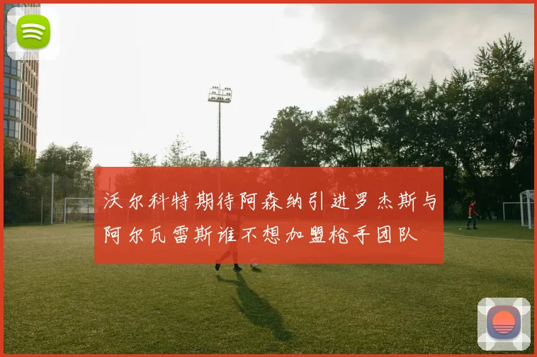 沃尔科特期待阿森纳引进罗杰斯与阿尔瓦雷斯谁不想加盟枪手团队
