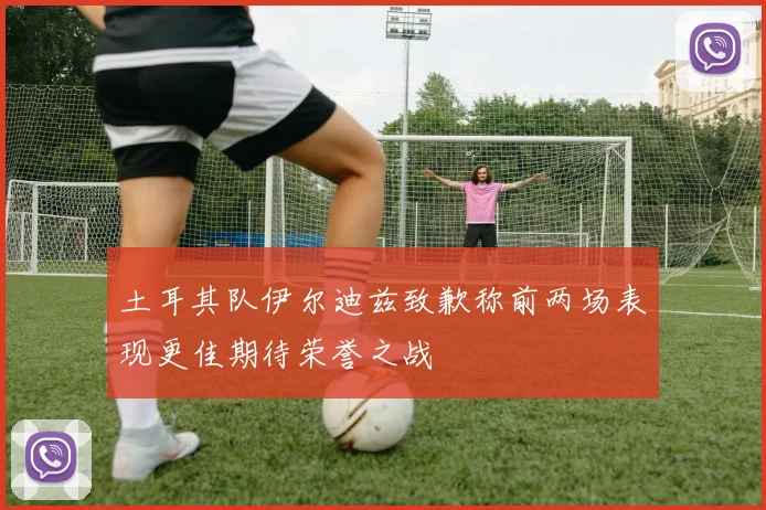 土耳其队伊尔迪兹致歉称前两场表现更佳期待荣誉之战