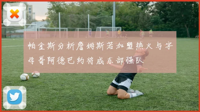 帕金斯分析詹姆斯若加盟热火与字母哥阿德巴约将成东部强队