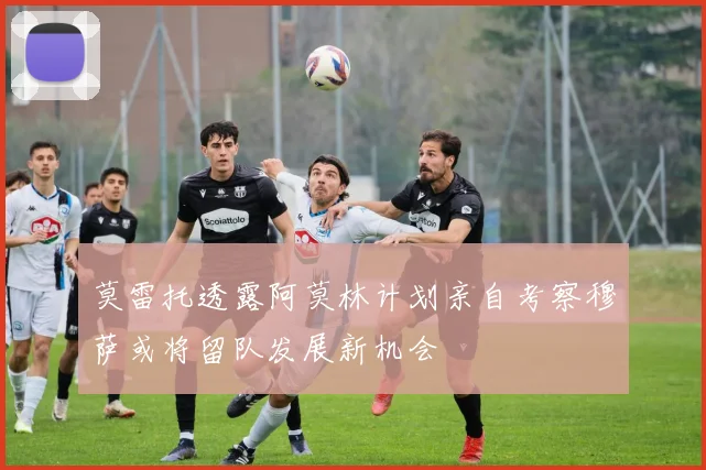 莫雷托透露阿莫林计划亲自考察穆萨或将留队发展新机会