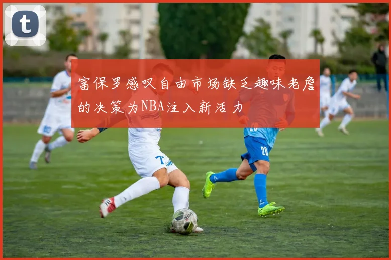 富保罗感叹自由市场缺乏趣味老詹的决策为NBA注入新活力