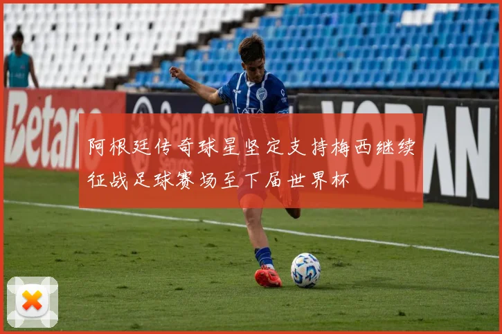 阿根廷传奇球星坚定支持梅西继续征战足球赛场至下届世界杯