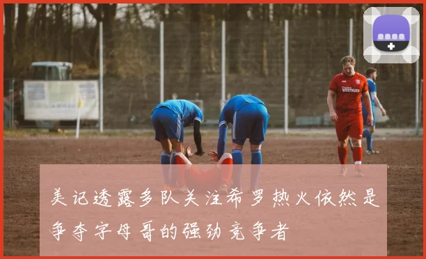 美记透露多队关注希罗热火依然是争夺字母哥的强劲竞争者